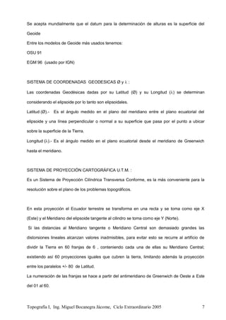 Topografía I, Ing. Miguel Bocanegra Jácome, Ciclo Extraordinario 2005 7
Se acepta mundialmente que el datum para la determinación de alturas es la superficie del
Geoide
Entre los modelos de Geoide más usados tenemos:
OSU 91
EGM 96 (usado por IGN)
SISTEMA DE COORDENADAS GEODESICAS Ø y  :
Las coordenadas Geodésicas dadas por su Latitud (Ø) y su Longitud () se determinan
considerando el elipsoide por lo tanto son elipsoidales.
Latitud (Ø).- Es el ángulo medido en el plano del meridiano entre el plano ecuatorial del
elipsoide y una línea perpendicular o normal a su superficie que pasa por el punto a ubicar
sobre la superficie de la Tierra.
Longitud ().- Es el ángulo medido en el plano ecuatorial desde el meridiano de Greenwich
hasta el meridiano.
SISTEMA DE PROYECCIÓN CARTOGRÁFICA U.T.M. :
Es un Sistema de Proyección Cilíndrica Transversa Conforme, es la más conveniente para la
resolución sobre el plano de los problemas topográficos.
En esta proyección el Ecuador terrestre se transforma en una recta y se toma como eje X
(Este) y el Meridiano del elipsoide tangente al cilindro se toma como eje Y (Norte).
Si las distancias al Meridiano tangente o Meridiano Central son demasiado grandes las
distorsiones lineales alcanzan valores inadmisibles, para evitar esto se recurre al artificio de
dividir la Tierra en 60 franjas de 6 , conteniendo cada una de ellas su Meridiano Central;
existiendo así 60 proyecciones iguales que cubren la tierra, limitando además la proyección
entre los paralelos +/- 80 de Latitud.
La numeración de las franjas se hace a partir del antimeridiano de Greenwich de Oeste a Este
del 01 al 60.
 