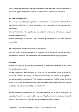 Topografía I, Ing. Miguel Bocanegra Jácome, Ciclo Extraordinario 2005 8
Para no tener valores negativos en cada franja se le da al Meridiano Central una abscisa de
500,000 m. y para el Hemisferio Sur se le da al Ecuador una ordenada de 10'000,000
EL PUNTO TOPOGRÁFICO
Es la base para el trabajo topográfico y se materializan en el terreno de diferente forma,
dependiendo del terreno en donde se localizan y su importancia, los hay permanentes y
temporales.
Puntos Permanentes.- Son aquellos que son utilizados varias veces, sirviendo de base para
otras labores topográficas.
Puntos Temporales o Auxiliares.- Son utilizados generalmente en una sola operación
topográfica.
MÉTODOS PARA UBICAR PUNTOS TOPOGRÁFICOS
Para fijar puntos topográficos en planta es necesario que se refieran con respecto a una línea
de referencia, siendo los más utilizados los que combinan medición de ángulo y distancia.
ESCALAS
Existen dos tipos de escalas que normalmente se encuentran presentes en los planos
topográficos, siendo estas:
Escalas Numéricas.- Representadas por una fracción adimensional donde el numerador
representa unidades del dibujo y el denominador unidades del terreno; en topografía se
consideran escalas grandes como 1/100, escalas medianas como 1/5000 y escalas pequeñas
como 1/15000, pero en general se puede decir que una escala es mas grande o más pequeña
que otra si está más cerca o más lejos de la escala 1/1.
Escalas Gráficas.- Representadas por una barra graduada que se dibuja en el plano de
acuerdo a la escala numérica en que fue impreso dicho plano, tiene la ventaja sobre la escala
numérica que si se modifica el tamaño del plano esta se mantiene constante.
 