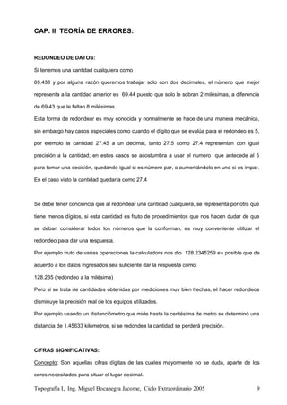 Topografía I, Ing. Miguel Bocanegra Jácome, Ciclo Extraordinario 2005 9
CAP. II TEORÍA DE ERRORES:
REDONDEO DE DATOS:
Si tenemos una cantidad cualquiera como :
69.438 y por alguna razón queremos trabajar solo con dos decimales, el número que mejor
representa a la cantidad anterior es 69.44 puesto que solo le sobran 2 milésimas, a diferencia
de 69.43 que le faltan 8 milésimas.
Esta forma de redondear es muy conocida y normalmente se hace de una manera mecánica,
sin embargo hay casos especiales como cuando el dígito que se evalúa para el redondeo es 5,
por ejemplo la cantidad 27.45 a un decimal, tanto 27.5 como 27.4 representan con igual
precisión a la cantidad; en estos casos se acostumbra a usar el numero que antecede al 5
para tomar una decisión, quedando igual si es número par, o aumentándolo en uno si es impar.
En el caso visto la cantidad quedaría como 27.4
Se debe tener conciencia que al redondear una cantidad cualquiera, se representa por otra que
tiene menos dígitos, si esta cantidad es fruto de procedimientos que nos hacen dudar de que
se deban considerar todos los números que la conforman, es muy conveniente utilizar el
redondeo para dar una respuesta.
Por ejemplo fruto de varias operaciones la calculadora nos dio 128.2345259 es posible que de
acuerdo a los datos ingresados sea suficiente dar la respuesta como:
128.235 (redondeo a la milésima)
Pero si se trata de cantidades obtenidas por mediciones muy bien hechas, el hacer redondeos
disminuye la precisión real de los equipos utilizados.
Por ejemplo usando un distanciómetro que mide hasta la centésima de metro se determinó una
distancia de 1.45633 kilómetros, si se redondea la cantidad se perderá precisión.
CIFRAS SIGNIFICATIVAS:
Concepto: Son aquellas cifras dígitas de las cuales mayormente no se duda, aparte de los
ceros necesitados para situar el lugar decimal.
 