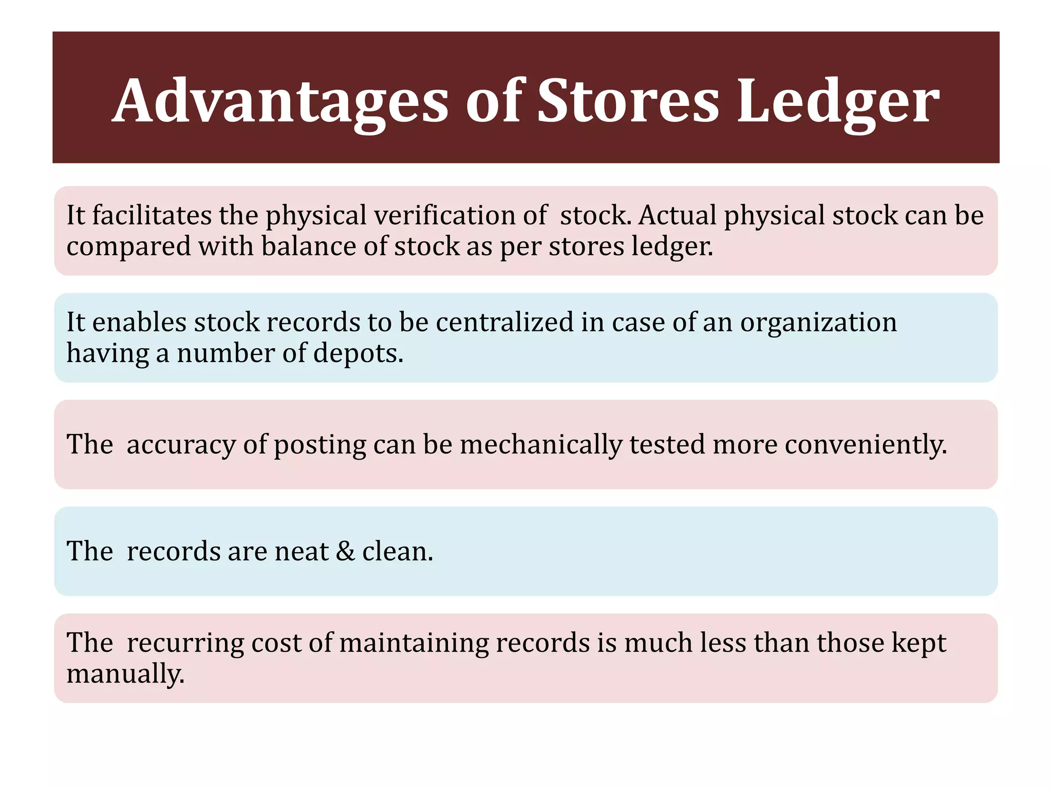 Advantages of Stores Ledger
It facilitates the physical verification of stock. Actual physical stock can be
compared with balance of stock as per stores ledger.
It enables stock records to be centralized in case of an organization
having a number of depots.
The accuracy of posting can be mechanically tested more conveniently.
The records are neat & clean.
The recurring cost of maintaining records is much less than those kept
manually.
 