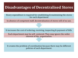 Disadvantages of Decentralised Stores
It creates the problem of coordination because there may be different
policies of each department.
It increases the cost of ordering, receiving, inspecting & payment of bills.
Each department may be self- centered. They may ignore the wider
interest of the organization.
Heavy expenditure is required for establishing & maintaining the stores
for each department
In absence of competent staff, decentralization of stores will of no use.
 