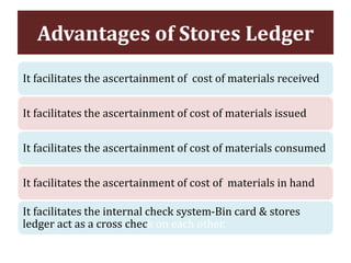 It facilitates the ascertainment of cost of materials received
It facilitates the ascertainment of cost of materials issued
It facilitates the ascertainment of cost of materials consumed
It facilitates the ascertainment of cost of materials in hand
It facilitates the internal check system-Bin card & stores
ledger act as a cross check on each other.
Advantages of Stores Ledger
 