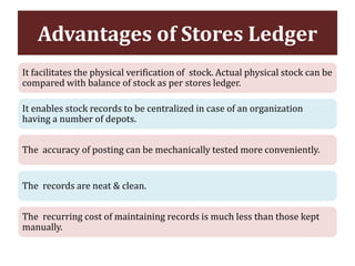 Advantages of Stores Ledger
It facilitates the physical verification of stock. Actual physical stock can be
compared with balance of stock as per stores ledger.
It enables stock records to be centralized in case of an organization
having a number of depots.
The accuracy of posting can be mechanically tested more conveniently.
The records are neat & clean.
The recurring cost of maintaining records is much less than those kept
manually.
 