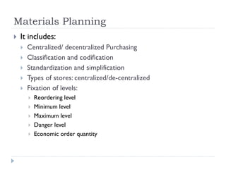 Materials Planning
 It includes:
 Centralized/ decentralized Purchasing
 Classification and codification
 Standardization and simplification
 Types of stores: centralized/de-centralized
 Fixation of levels:
 Reordering level
 Minimum level
 Maximum level
 Danger level
 Economic order quantity
 