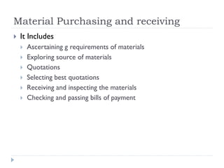Material Purchasing and receiving
 It Includes
 Ascertaining g requirements of materials
 Exploring source of materials
 Quotations
 Selecting best quotations
 Receiving and inspecting the materials
 Checking and passing bills of payment
 
