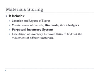 Materials Storing
 It Includes:
 Location and Layout of Stores
 Maintenances of records, Bin cards, store ledgers
 Perpetual Inventory System
 Calculation of InventoryTurnover Ratio to find out the
movement of different materials.
 