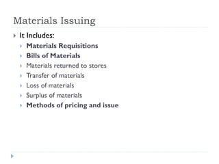 Materials Issuing
 It Includes:
 Materials Requisitions
 Bills of Materials
 Materials returned to stores
 Transfer of materials
 Loss of materials
 Surplus of materials
 Methods of pricing and issue
 