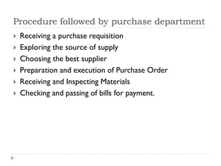 Procedure followed by purchase department
 Receiving a purchase requisition
 Exploring the source of supply
 Choosing the best supplier
 Preparation and execution of Purchase Order
 Receiving and Inspecting Materials
 Checking and passing of bills for payment.
 