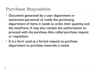 Purchase Requisition
 Document generated by a user department or
storeroom-personnel to notify the purchasing
department of items it needs to order, their quantity, and
the timeframe. It may also contain the authorization to
proceed with the purchase.Also called purchase request
or requisition.
 It is a form used as a formal request to purchase
department to purchase materials it needs.
 