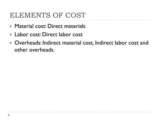 ELEMENTS OF COST
 Material cost: Direct materials
 Labor cost: Direct labor cost
 Overheads: Indirect material cost, Indirect labor cost and
other overheads.
 