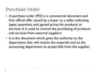 Purchase Order
 A purchase order (PO) is a commercial document and
first official offer issued by a buyer to a seller, indicating
types, quantities, and agreed prices for products or
services. It is used to control the purchasing of products
and services from external suppliers.
 It is the document which gives the authority to the
department that will receive the materials and to the
accounting department to accept bills from the supplier.
 