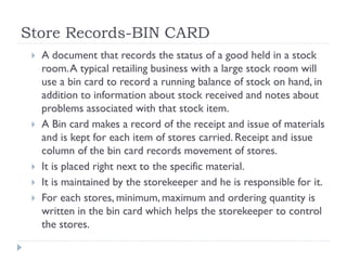 Store Records-BIN CARD
 A document that records the status of a good held in a stock
room.A typical retailing business with a large stock room will
use a bin card to record a running balance of stock on hand, in
addition to information about stock received and notes about
problems associated with that stock item.
 A Bin card makes a record of the receipt and issue of materials
and is kept for each item of stores carried. Receipt and issue
column of the bin card records movement of stores.
 It is placed right next to the specific material.
 It is maintained by the storekeeper and he is responsible for it.
 For each stores, minimum, maximum and ordering quantity is
written in the bin card which helps the storekeeper to control
the stores.
 