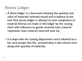Stores Ledger
 A Store ledger is a document showing the quantity and
value of materials received, issued and in balance at the
end. One stores ledger is allotted to each component of
material. Entries are made in this ledger by the costing
clerk with reference to goods received note, material
requisition note, material returned note etc.
 It is kept with the costing department and is identical to a
bin card except that the amount/value is also shown here
along with quantity of materials.
 