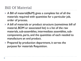 Bill Of Material
 A Bill of material(BoM) gives a complete list of all the
materials required with quantities for a particular job,
order of process.
 A bill of materials or product structure (sometimes bill of
material, BOM or associated list) is a list of the raw
materials, sub-assemblies, intermediate assemblies, sub-
components, parts, and the quantities of each needed to
manufacture an end product.
 Prepared by production department, it serves the
purpose for materials Requisition.
 