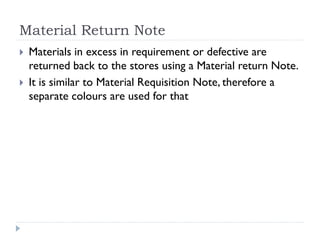 Material Return Note
 Materials in excess in requirement or defective are
returned back to the stores using a Material return Note.
 It is similar to Material Requisition Note, therefore a
separate colours are used for that
 