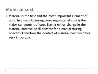 Material cost
 Material is the first and the most important element of
cost. In a manufacturing company, material cost is the
major component of cost. Even a minor change in the
material cost will spell disaster for a manufacturing
concern.Therefore the control of material cost becomes
very important.
 