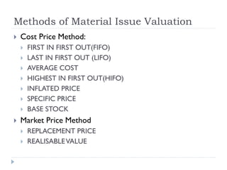 Methods of Material Issue Valuation
 Cost Price Method:
 FIRST IN FIRST OUT(FIFO)
 LAST IN FIRST OUT (LIFO)
 AVERAGE COST
 HIGHEST IN FIRST OUT(HIFO)
 INFLATED PRICE
 SPECIFIC PRICE
 BASE STOCK
 Market Price Method
 REPLACEMENT PRICE
 REALISABLEVALUE
 