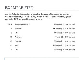 EXAMPLE FIFO
Mar 1 Beginning Inventory 68 units @ rs15.00 per unit
5 Purchase 140 units @ rs15.50 per unit
9 Sale 94 units @ rs19.00 per unit
11 Purchase 40 units @rs16.00 per unit
16 Purchase 78 units @ rs16.50 per unit
20 Sale 116 units @ rs19.50 per unit
29 Sale 62 units @ rs21.00 per unit
Use the following information to calculate the value of inventory on hand on
Mar 31 and cost of goods sold during March in FIFO periodic inventory system
and under FIFO perpetual inventory system.
 