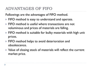 ADVANTAGES OF FIFO
Followings are the advantages of FIFO method.
 FIFO method is easy to understand and operate.
 FIFO method is useful where transactions are not
voluminous and prices of materials are falling.
 FIFO method is suitable for bulky materials with high unit
prices.
 FIFO method helps to avoid deterioration and
obsolescence.
 Value of closing stock of materials will reflect the current
market price.
 