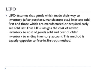 LIFO
 LIFO assumes that goods which made their way to
inventory (after purchase, manufacture etc.) later are sold
first and those which are manufactured or acquired early
are sold last.Thus LIFO assigns the cost of newer
inventory to cost of goods sold and cost of older
inventory to ending inventory account.This method is
exactly opposite to first-in, first-out method.
 