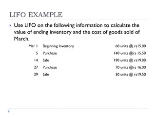 LIFO EXAMPLE
 Use LIFO on the following information to calculate the
value of ending inventory and the cost of goods sold of
March.
Mar 1 Beginning Inventory 60 units @ rs15.00
5 Purchase 140 units @rs 15.50
14 Sale 190 units @ rs19.00
27 Purchase 70 units @rs 16.00
29 Sale 30 units @ rs19.50
 