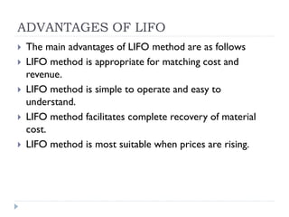 ADVANTAGES OF LIFO
 The main advantages of LIFO method are as follows
 LIFO method is appropriate for matching cost and
revenue.
 LIFO method is simple to operate and easy to
understand.
 LIFO method facilitates complete recovery of material
cost.
 LIFO method is most suitable when prices are rising.
 