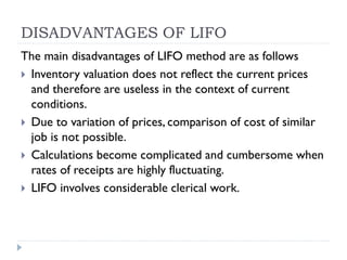 DISADVANTAGES OF LIFO
The main disadvantages of LIFO method are as follows
 Inventory valuation does not reflect the current prices
and therefore are useless in the context of current
conditions.
 Due to variation of prices, comparison of cost of similar
job is not possible.
 Calculations become complicated and cumbersome when
rates of receipts are highly fluctuating.
 LIFO involves considerable clerical work.
 