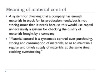 Meaning of material control
 A system for checking that a company has enough
materials in stock for its production needs, but is not
storing more than it needs because this would use capital
unnecessarily a system for checking the quality of
materials bought by a company
 “Material control is a systematic control over purchasing,
storing and consumption of materials, so as to maintain a
regular and timely supply of materials, at the same time,
avoiding overstocking.”
 