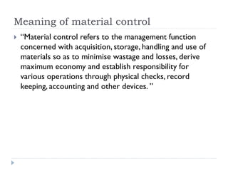 Meaning of material control
 “Material control refers to the management function
concerned with acquisition, storage, handling and use of
materials so as to minimise wastage and losses, derive
maximum economy and establish responsibility for
various operations through physical checks, record
keeping, accounting and other devices. ”
 