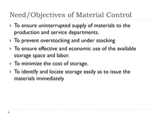 Need/Objectives of Material Control
 To ensure uninterrupted supply of materials to the
production and service departments.
 To prevent overstocking and under stocking
 To ensure effective and economic use of the available
storage space and labor.
 To minimize the cost of storage.
 To identify and locate storage easily as to issue the
materials immediately
 