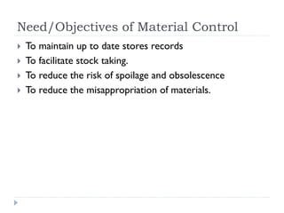 Need/Objectives of Material Control
 To maintain up to date stores records
 To facilitate stock taking.
 To reduce the risk of spoilage and obsolescence
 To reduce the misappropriation of materials.
 