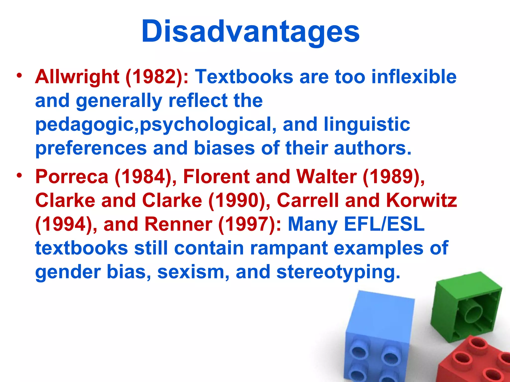 Disadvantages  Allwright  (1982):  Textbooks are too inflexible and generally reflect the pedagogic,psychological, and linguistic preferences and biases of their authors.  Porreca (1984), Florent and Walter (1989), Clarke and Clarke (1990), Carrell and Korwitz (1994), and Renner (1997):  Many EFL/ESL textbooks still contain rampant examples of gender bias, sexism, and stereotyping.  
