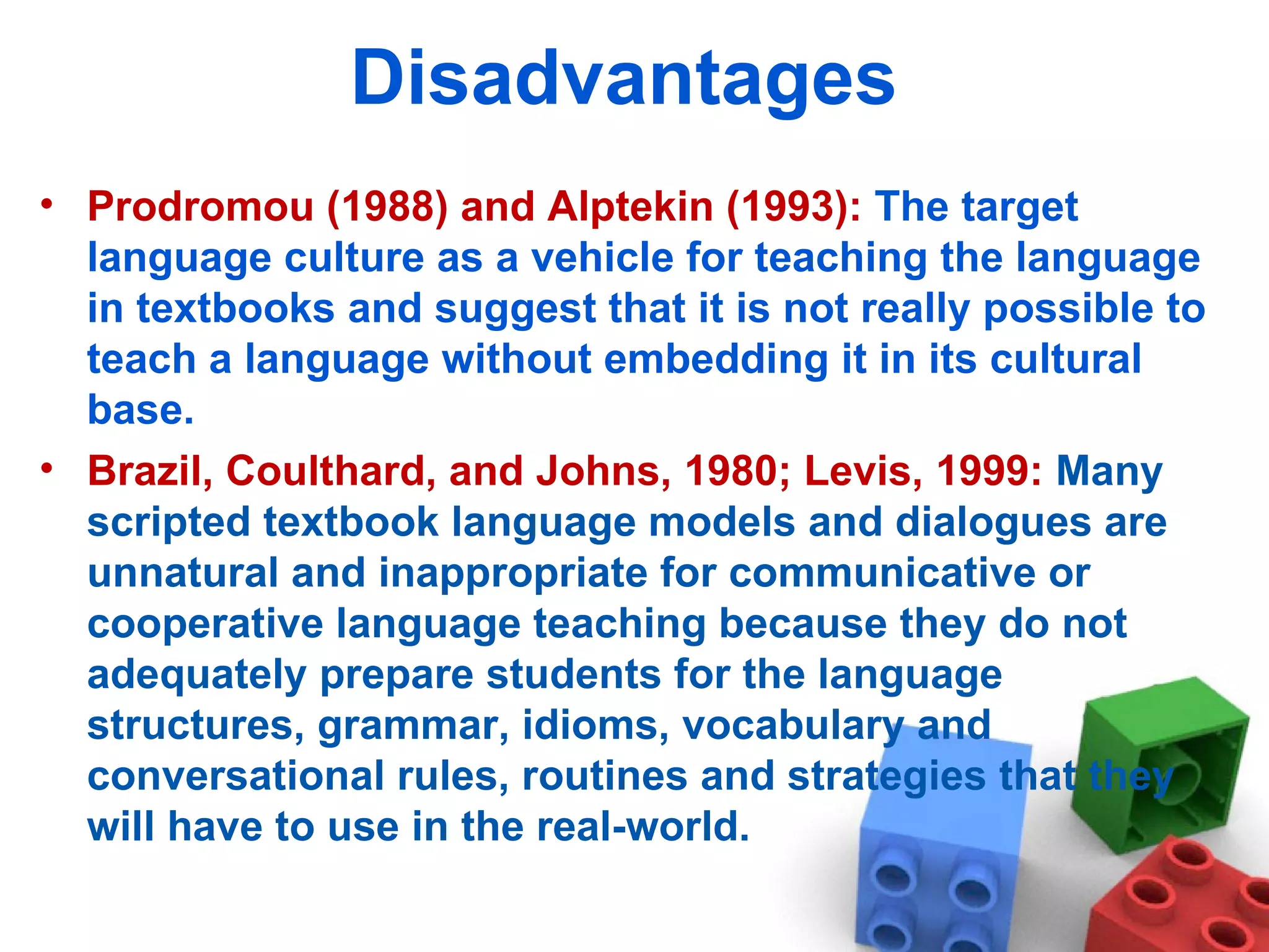 Disadvantages  Prodromou (1988) and Alptekin (1993):  The target language culture as a vehicle for teaching the language in textbooks and suggest that it is not really possible to teach a language without embedding it in its cultural base.  Brazil, Coulthard, and Johns, 1980; Levis, 1999:  Many scripted textbook language models and dialogues are unnatural and inappropriate for communicative or cooperative language teaching because they do not adequately prepare students for the language structures, grammar, idioms, vocabulary and conversational rules, routines and strategies that they will have to use in the real-world. 
