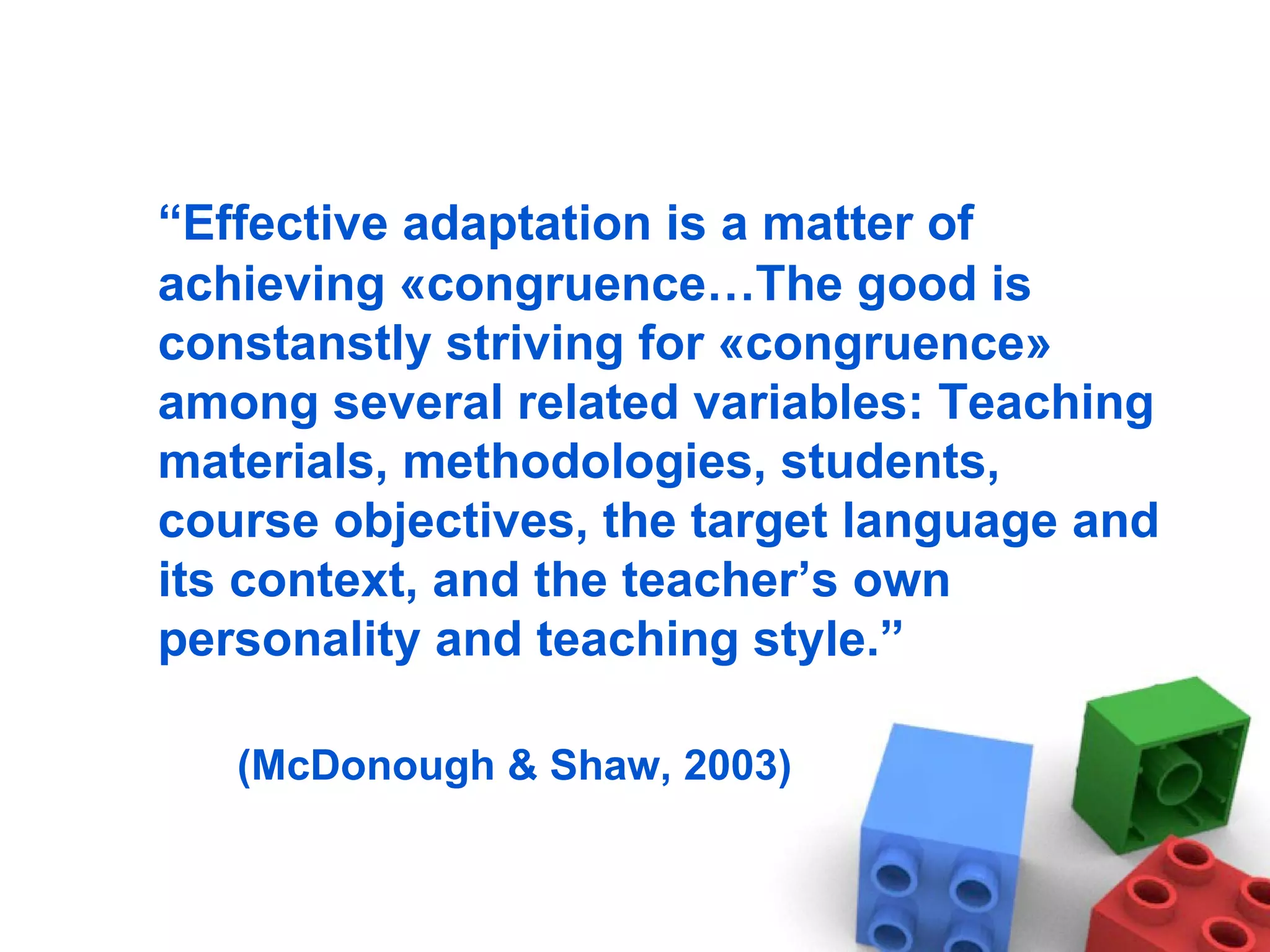 “ Effective adaptation is a matter of achieving  « congruence …The good is constanstly striving for « congruence » among several related variables: Teaching materials, methodologies, students, course objectives, the target language and its context, and the teacher’s own personality and teaching style.” (McDonough & Shaw, 2003)  