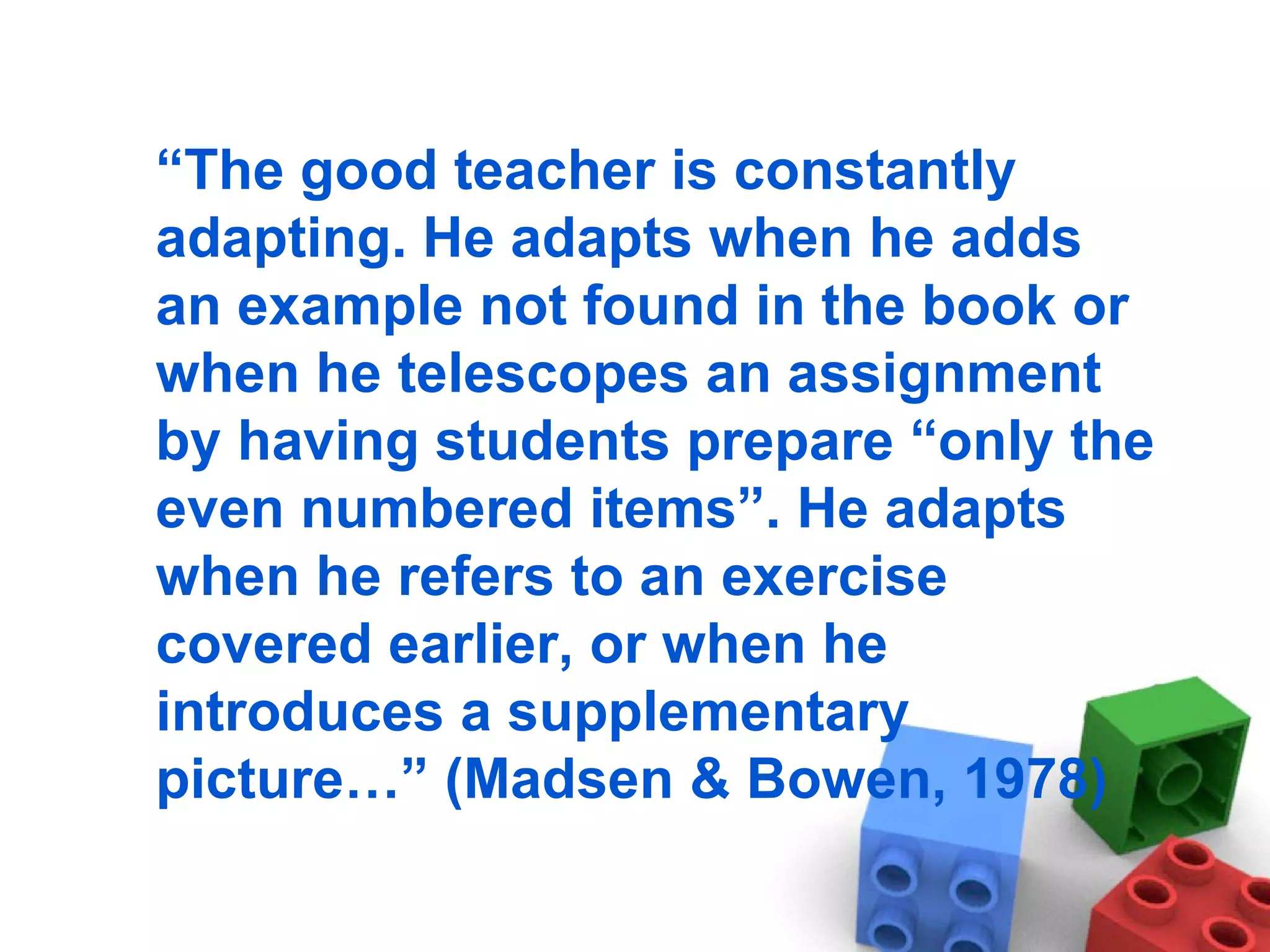“ The good teacher is constantly adapting. He adapts when he adds an example not found in the book or when he telescopes an assignment by having students prepare “only the even numbered items”. He adapts when he refers to an exercise covered earlier, or when he introduces a supplementary picture…” (Madsen & Bowen, 1978) 