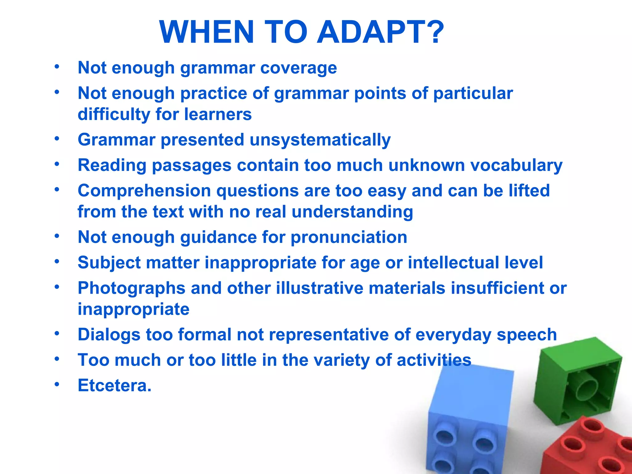 WHEN TO ADAPT? Not enough grammar coverage Not enough practice of grammar points of particular difficulty for learners Grammar presented unsystematically Reading passages contain too much unknown vocabulary Comprehension questions are too easy and can be lifted from the text with no real understanding Not enough guidance for pronunciation Subject matter inappropriate for age or intellectual level Photographs and other illustrative materials insufficient or inappropriate Dialogs too formal not representative of everyday speech Too much or too little in the variety of activities Etcetera. 