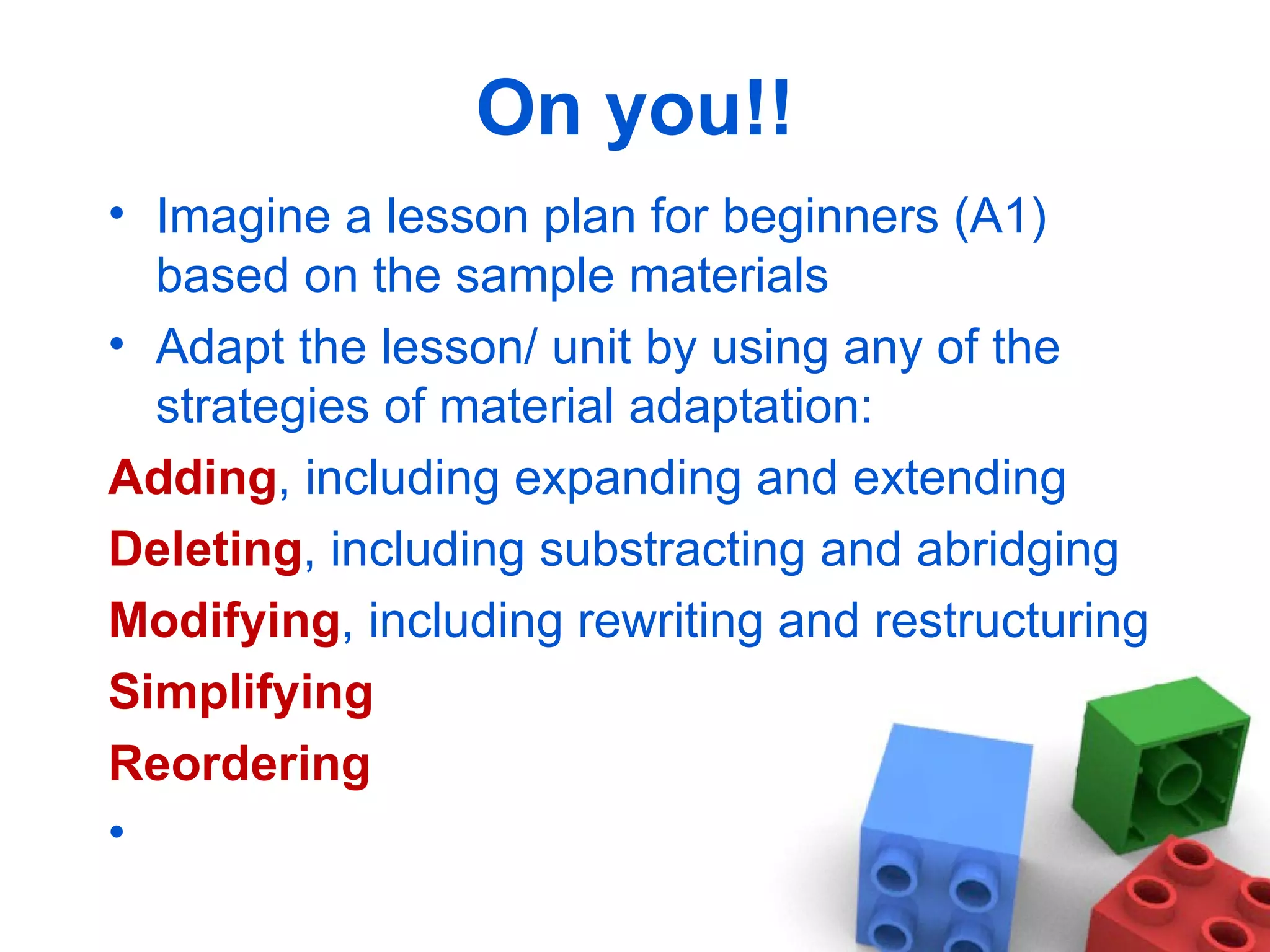 On you!! Imagine a lesson plan for beginners (A1) based on the sample materials Adapt the lesson/ unit by using any of the strategies of material adaptation:  Adding , including expanding and extending Deleting , including substracting and abridging Modifying , including rewriting and restructuring Simplifying Reordering  