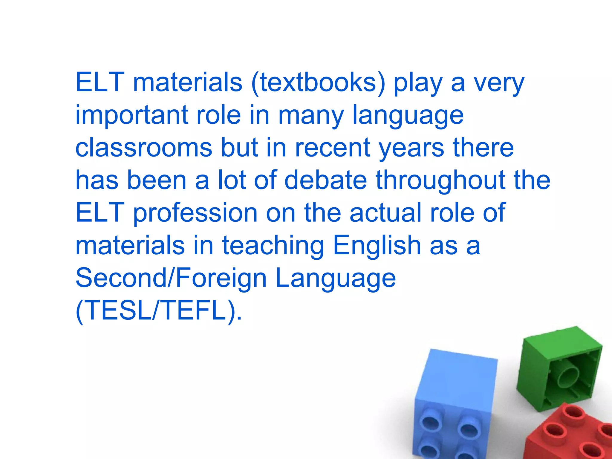 ELT materials (textbooks) play a very important role in many language classrooms but in recent years there has been a lot of debate throughout the ELT profession on the actual role of materials in teaching English as a Second/Foreign Language (TESL/TEFL). 