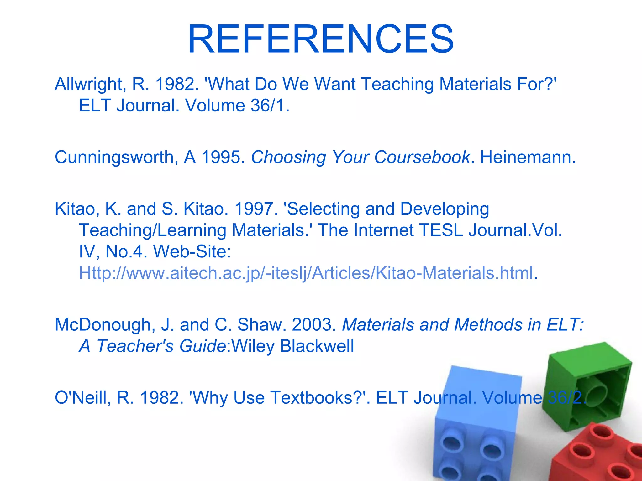 REFERENCES Allwright, R. 1982. 'What Do We Want Teaching Materials For?' ELT Journal. Volume 36/1.  Cunningsworth, A 1995.  Choosing Your Coursebook . Heinemann. Kitao, K. and S. Kitao. 1997. 'Selecting and Developing Teaching/Learning Materials.' The  Internet TESL Journal.Vol. IV, No.4. Web-Site:  Http://www.aitech.ac.jp/-iteslj/Articles/Kitao-Materials.html . McDonough, J. and C. Shaw. 2003.  Materials and Methods in ELT: A Teacher's Guide :Wiley Blackwell O'Neill, R. 1982. 'Why Use Textbooks?'. ELT Journal. Volume 36/2. 