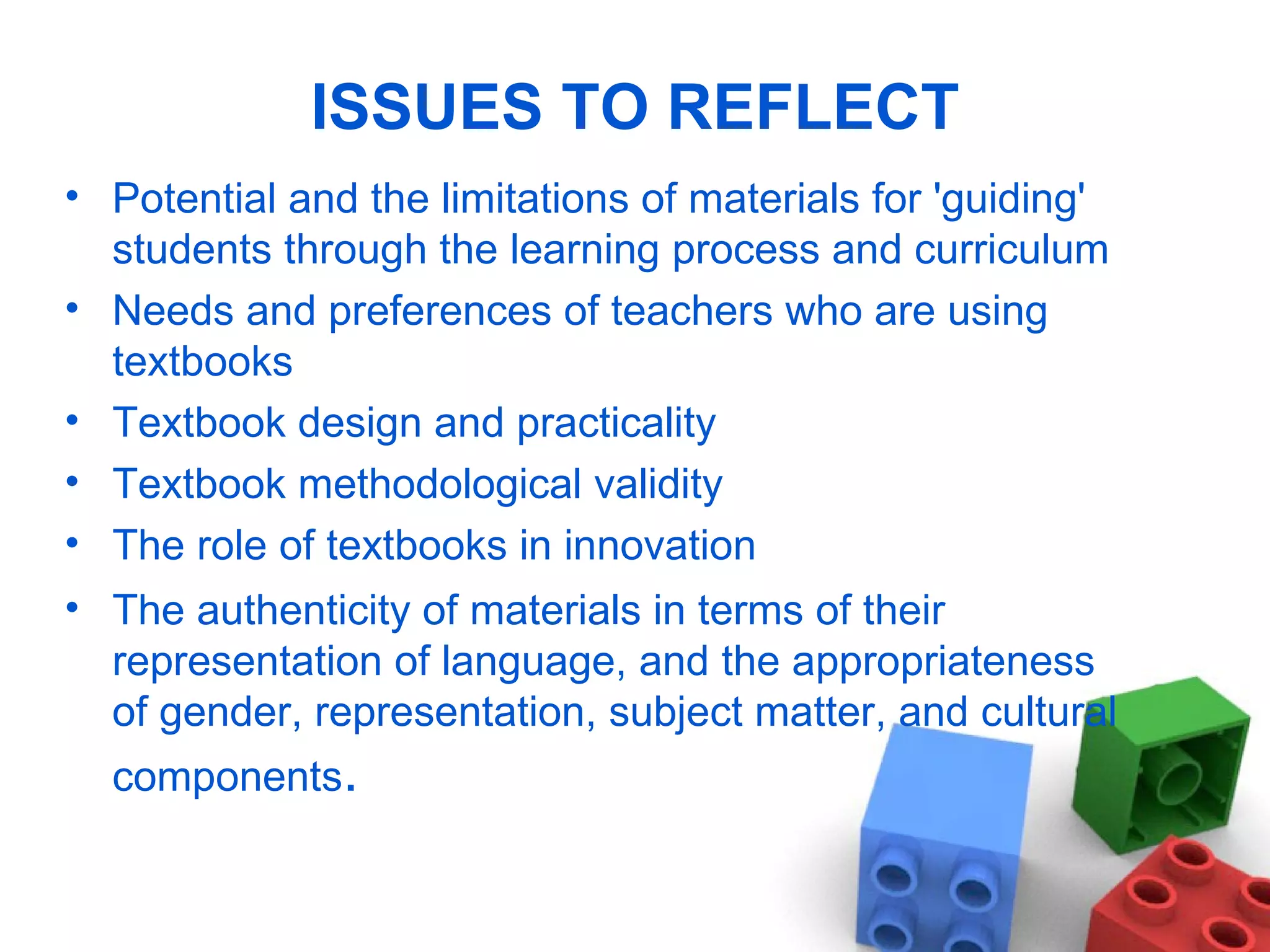 ISSUES TO REFLECT Potential and the limitations of materials for 'guiding' students through the learning process and curriculum  Needs and preferences of teachers who are using textbooks Textbook design and practicality Textbook methodological validity The role of textbooks in innovation The authenticity of materials in terms of their representation of language, and the appropriateness of gender,  representation, subject matter, and cultural components . 