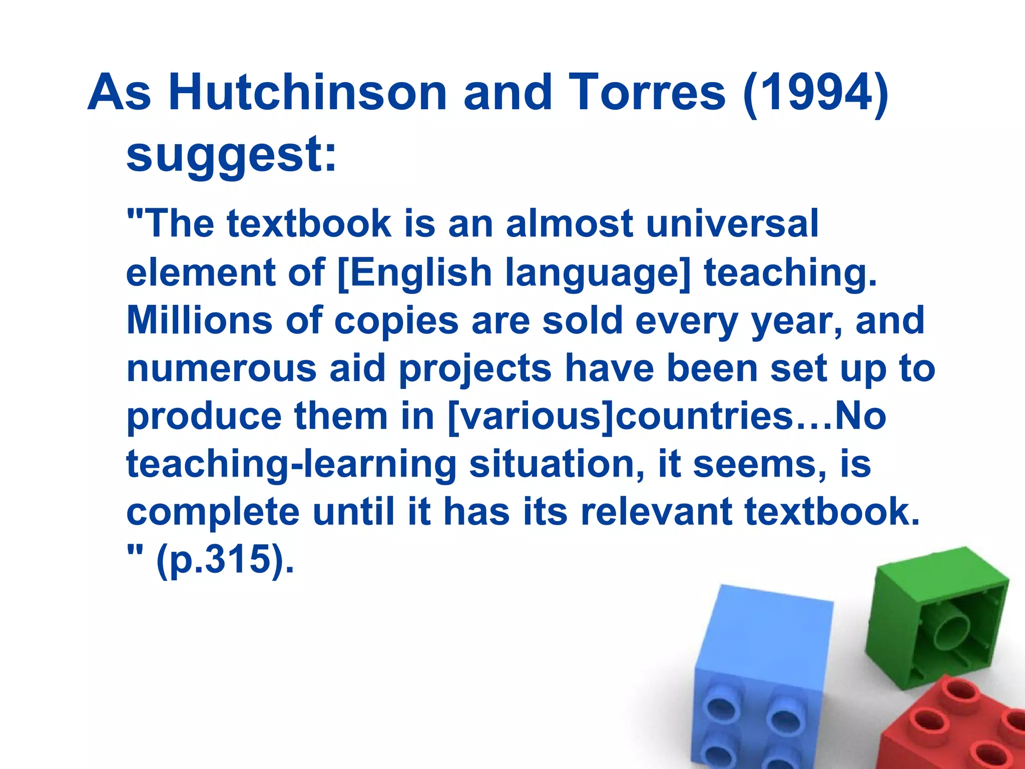 As Hutchinson and Torres (1994) suggest: &quot;The textbook is an almost universal element of [English language] teaching. Millions of copies are sold every year, and numerous aid projects have been set up to produce them in [various]countries…No teaching-learning situation, it seems, is complete until it has its relevant  textbook. &quot; (p.315). 