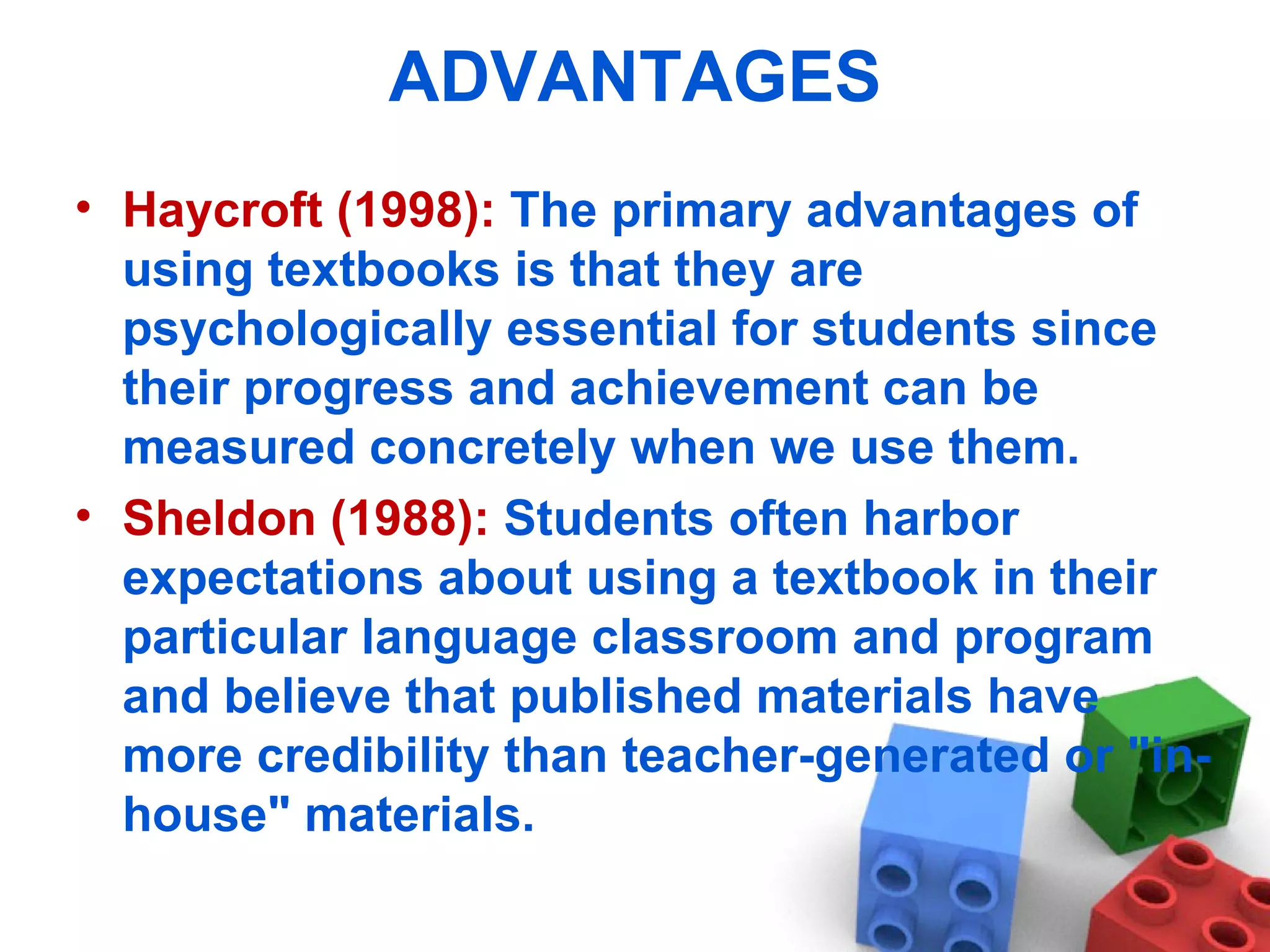 ADVANTAGES Haycroft (1998):  The primary advantages of using textbooks is that they are psychologically essential for students since their progress and achievement can be measured concretely when we use them.  Sheldon (1988):  Students often harbor expectations about using a textbook in their particular language classroom and program and believe that published materials have more credibility than teacher-generated or &quot;in-house&quot; materials.  