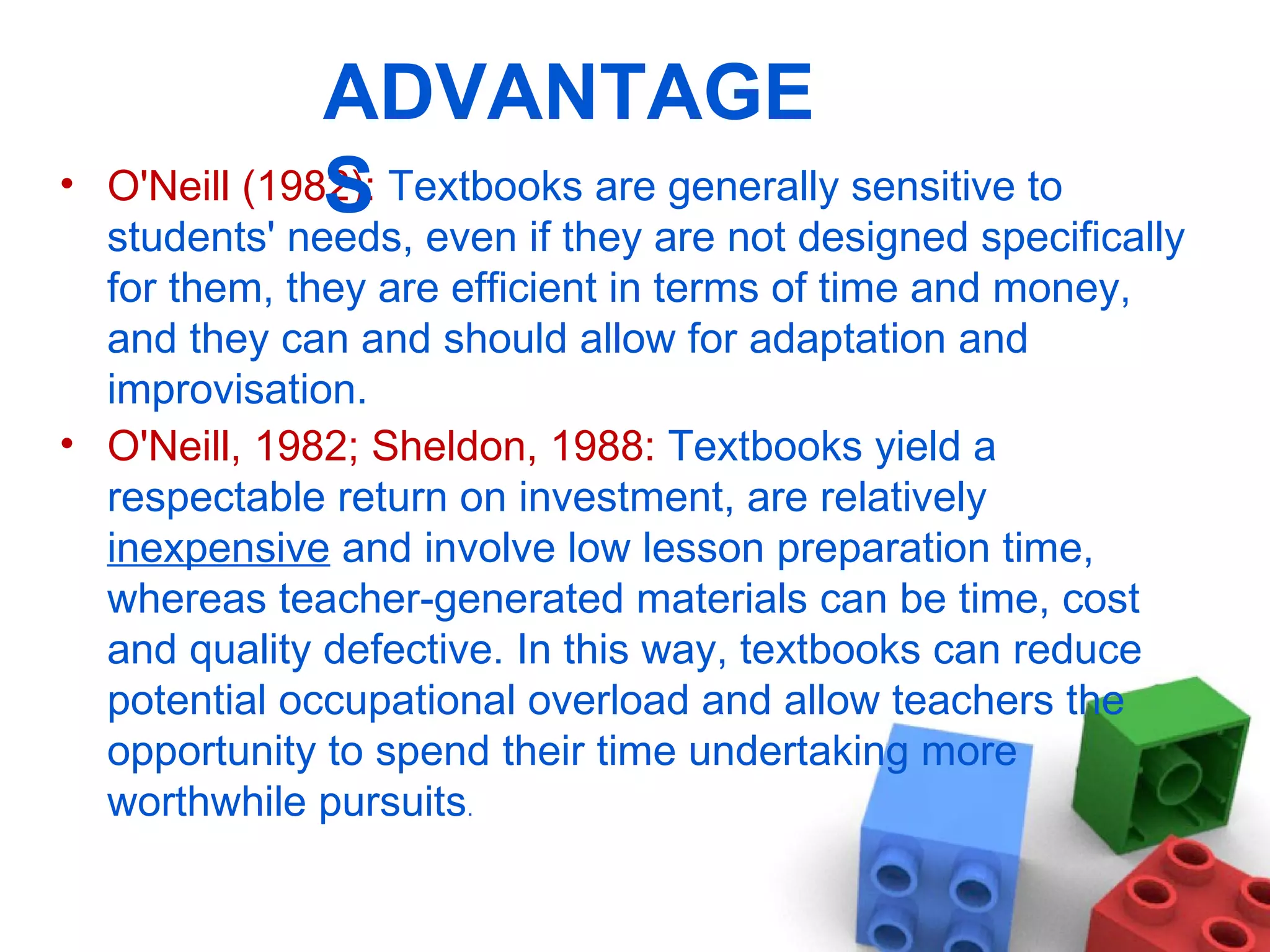 O'Neill (1982):  Textbooks are generally sensitive to students' needs, even if they are not designed specifically for them, they are efficient in terms of time and money, and they can and should allow for adaptation and improvisation.  O'Neill, 1982; Sheldon, 1988:  Textbooks yield a respectable return on investment, are relatively  inexpensive  and involve low lesson preparation time, whereas teacher-generated materials can be time, cost and quality defective. In this way, textbooks can reduce potential occupational overload and allow teachers the opportunity to spend their time undertaking more worthwhile pursuits .  ADVANTAGES 