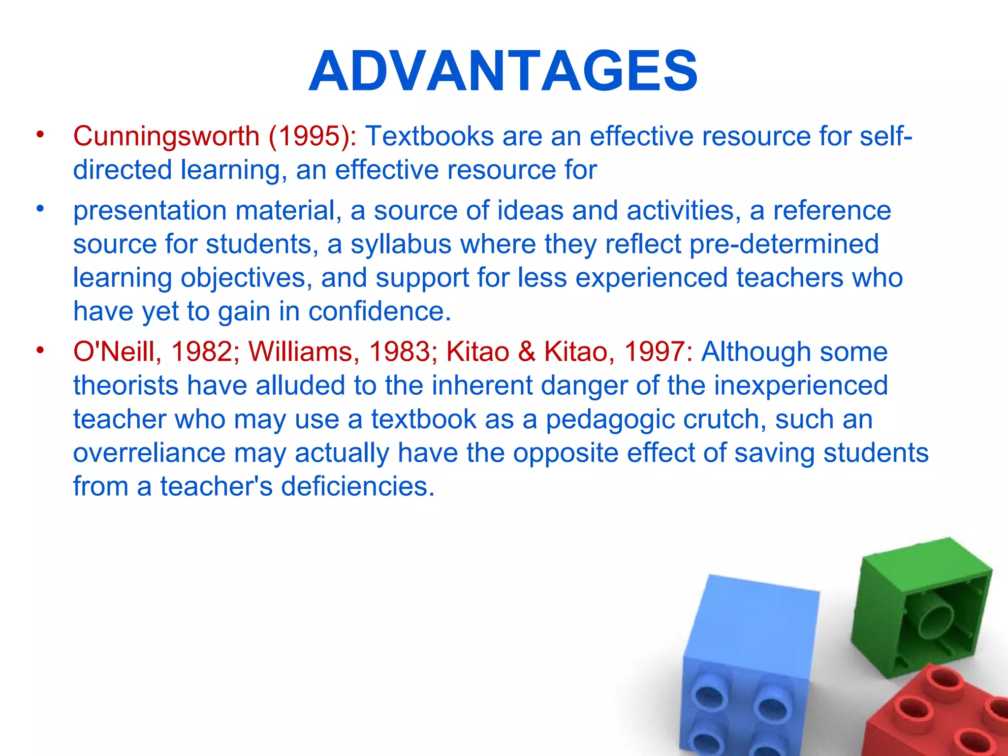 ADVANTAGES Cunningsworth (1995):  Textbooks are an effective resource for self-directed learning, an effective resource for presentation material, a source of ideas and activities, a reference source for students, a syllabus where they reflect pre-determined learning objectives, and support for less experienced teachers who have yet to gain in confidence. O'Neill, 1982; Williams, 1983; Kitao & Kitao, 1997:  Although some theorists have alluded to the inherent danger of the inexperienced teacher who may use a textbook as a pedagogic crutch, such an overreliance may actually have the opposite effect of saving students from a teacher's deficiencies. 