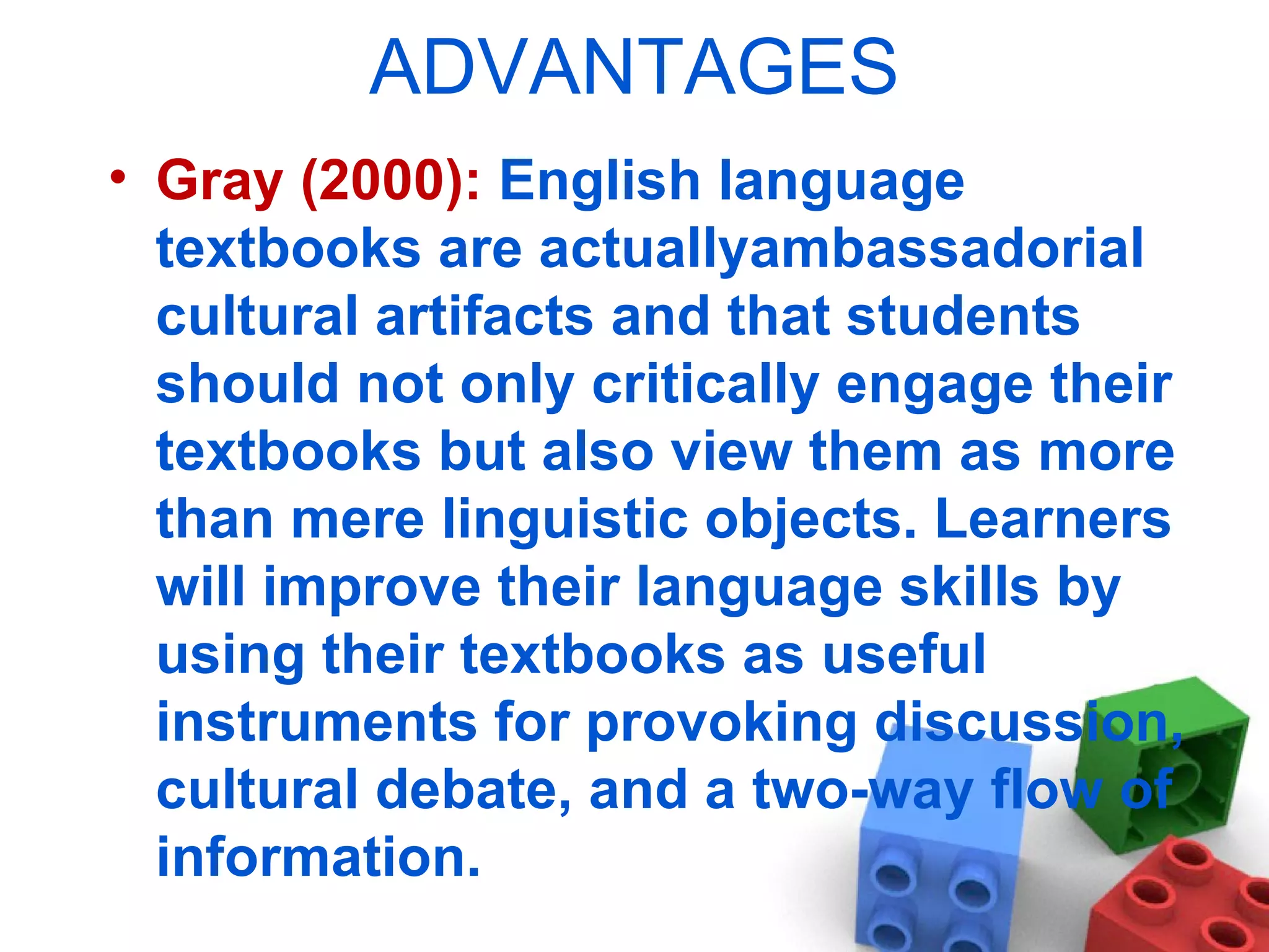 ADVANTAGES Gray (2000):  English language textbooks are actuallyambassadorial cultural artifacts and that students should not only critically engage their textbooks but also view them as more than mere linguistic objects. Learners will improve their language skills by using their textbooks as useful instruments for provoking discussion, cultural debate, and a two-way flow of information. 