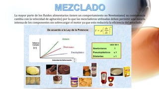 La mayor parte de los fluidos alimentarios tienen un comportamiento no Newtoniano( su consistencia
cambia con la velocidad de agitación) por lo que las mezcladoras utilizadas deben permitir una mezcla
intensa de los componentes sin sobrecargar el motor ya que esto reduciría la eficiencia del mezclado.
 