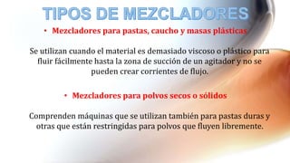 • Mezcladores para pastas, caucho y masas plásticas
Se utilizan cuando el material es demasiado viscoso o plástico para
fluir fácilmente hasta la zona de succión de un agitador y no se
pueden crear corrientes de flujo.
• Mezcladores para polvos secos o sólidos
Comprenden máquinas que se utilizan también para pastas duras y
otras que están restringidas para polvos que fluyen libremente.
 