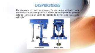 Un dispersor es una mezcladora de eje único utilizado para
desmenuzar o disolver partículas sólidas en un líquido. En general
esto se logra con un disco de «diente de sierra» que rota a alta
velocidad.
 
