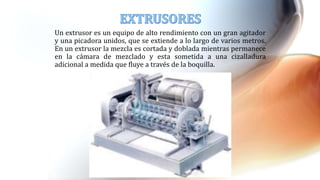 Un extrusor es un equipo de alto rendimiento con un gran agitador
y una picadora unidos, que se extiende a lo largo de varios metros.
En un extrusor la mezcla es cortada y doblada mientras permanece
en la cámara de mezclado y esta sometida a una cizalladura
adicional a medida que fluye a través de la boquilla.
 