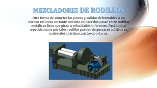 Otra forma de someter las pastas y sólidos deformables a un
intenso esfuerzo cortante consiste en hacerlos pasar entre rodillos
metálicos lisos que giran a velocidades diferentes. Pasándolos
repetidamente por tales rodillos pueden dispersarse aditivos en
materiales plásticos, pastosos o duros.
 